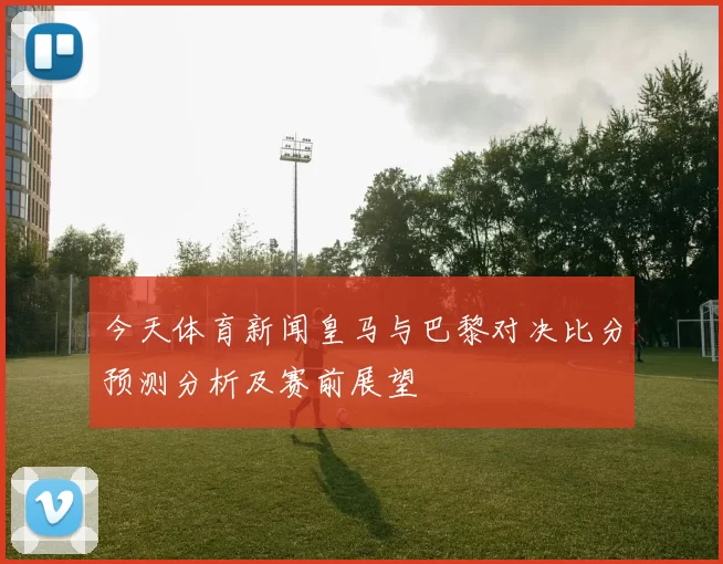 今天体育新闻皇马与巴黎对决比分预测分析及赛前展望