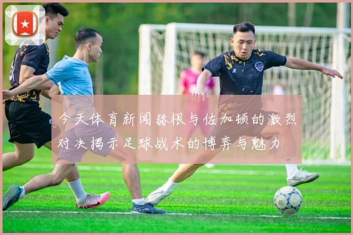 今天体育新闻赫根与佐加顿的激烈对决揭示足球战术的博弈与魅力