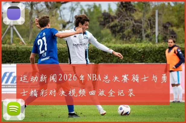 运动新闻2026年NBA总决赛骑士与勇士精彩对决视频回放全记录
