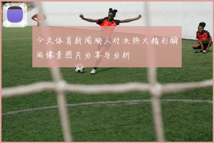 今天体育新闻湖人对决热火精彩瞬间像素图片分享与分析